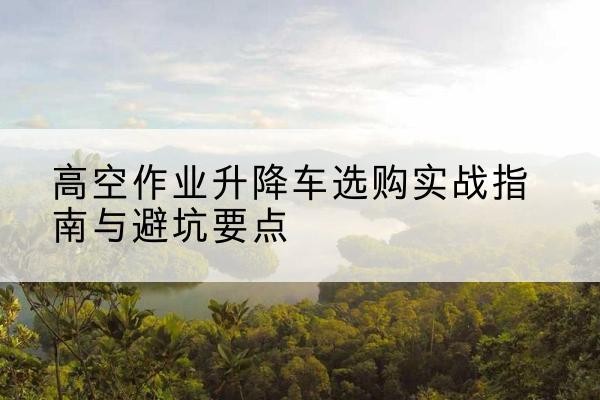 鄂州升降车怎么选-高空作业升降车选购实战指南与避坑要点