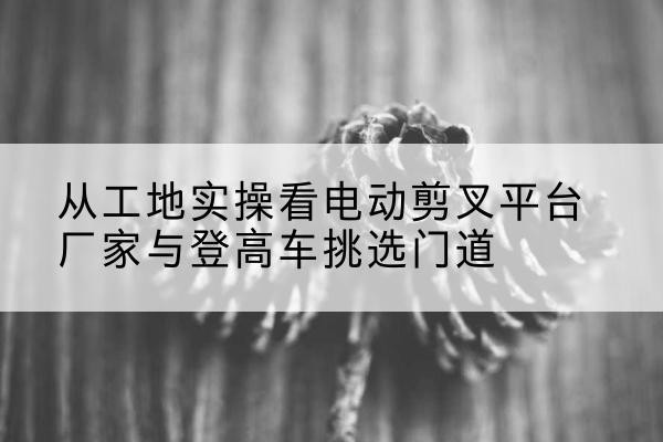 鄂州电动剪叉升降平台厂家-从工地实操看电动剪叉平台厂家与登高车挑选门道