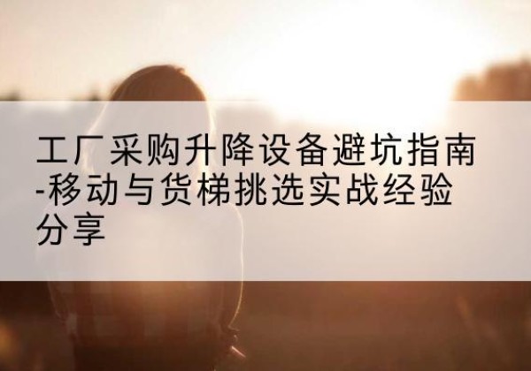鄂州移动式升降机怎么选-工厂采购升降设备避坑指南-移动与货梯挑选实战经验分享