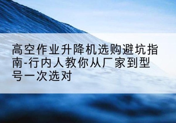 鄂州升降平台厂家-高空作业升降机选购避坑指南-行内人教你从厂家到型号一次选对