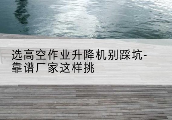 鄂州剪叉式升降机厂家-选高空作业升降机别踩坑-靠谱厂家这样挑