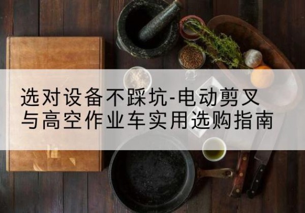 鄂州电动剪叉升降平台怎么选-选对设备不踩坑-电动剪叉与高空作业车实用选购指南