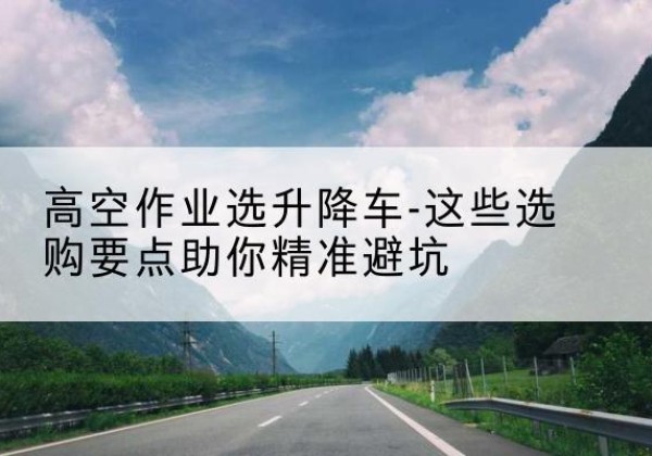 鄂州升降车厂家-高空作业选升降车-这些选购要点助你*避坑