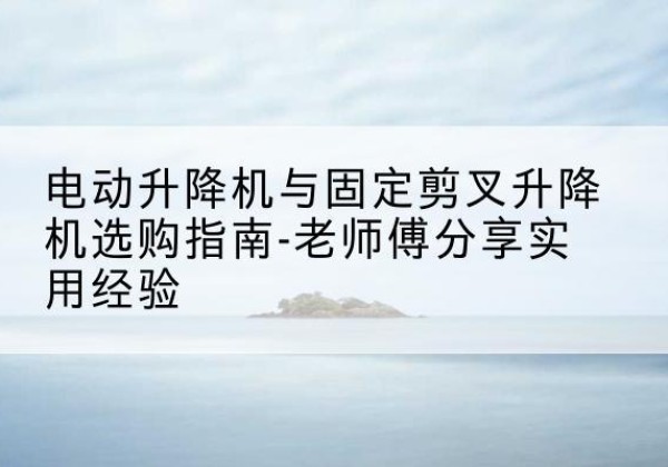 鄂州电动升降机怎么选-电动升降机与固定剪叉升降机选购指南-老师傅分享实用经验