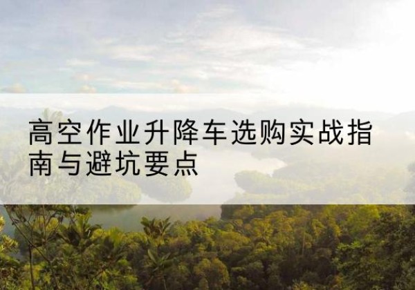 鄂州升降车怎么选-高空作业升降车选购实战指南与避坑要点