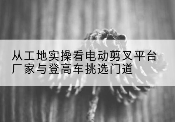 鄂州电动剪叉升降平台厂家-从工地实操看电动剪叉平台厂家与登高车挑选门道